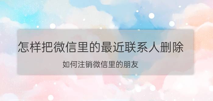 怎样把微信里的最近联系人删除 如何注销微信里的朋友？